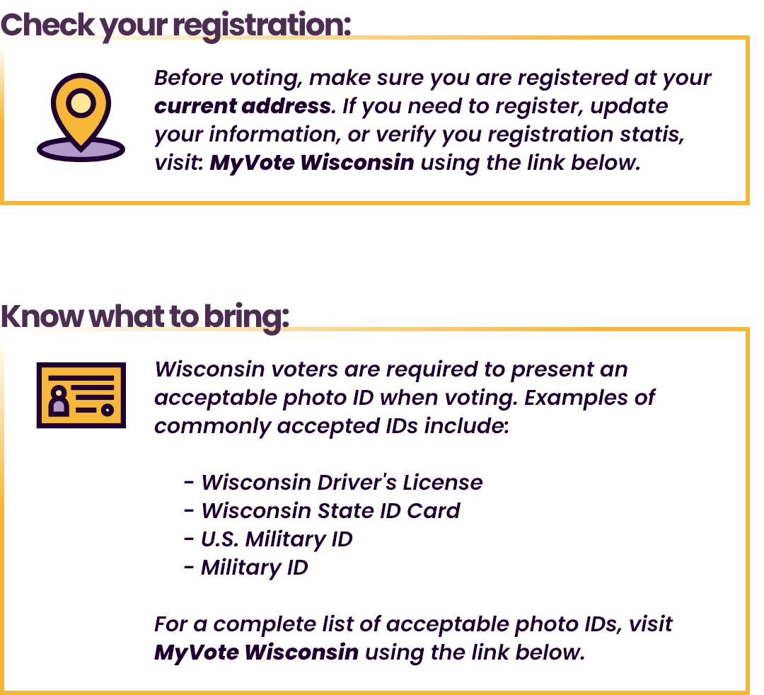 Check your registration: Before voting, make sure you are registered at your current address. Know what to bring: WI voters are required to present an acceptable photo ID when voting.