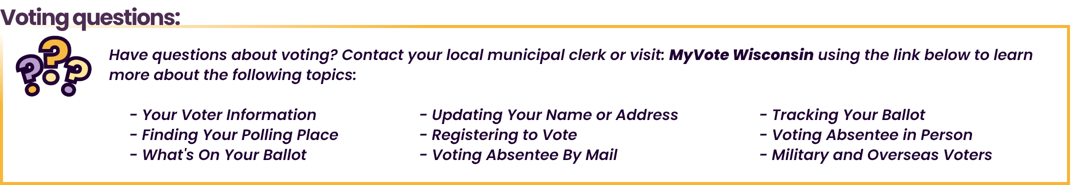 Voting questions: Have questions about voting? Contact your local municipal clerk or visit: MyVote Wisconsin using the link below to learn more.